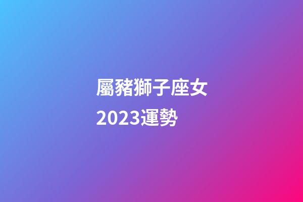 屬豬獅子座女2023運勢-第1張-星座運勢-玄機派