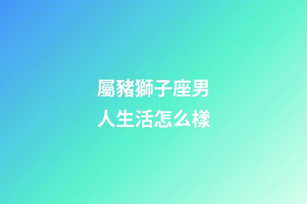 屬豬獅子座男人生活怎么樣