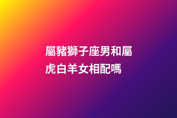 屬豬獅子座男和屬虎白羊女相配嗎-第1張-星座運(yùn)勢(shì)-玄機(jī)派