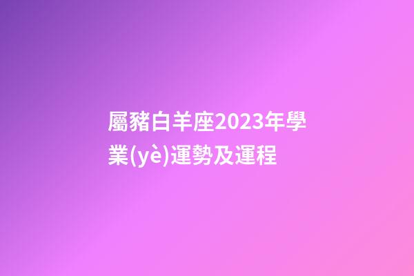 屬豬白羊座2023年學業(yè)運勢及運程-第1張-星座運勢-玄機派