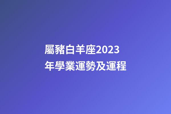 屬豬白羊座2023年學業運勢及運程