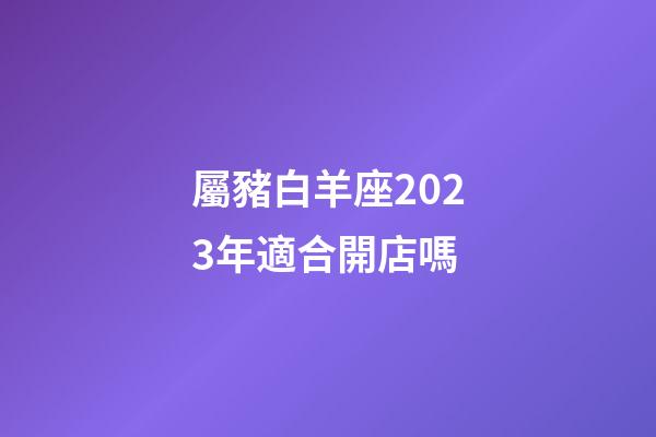 屬豬白羊座2023年適合開店嗎-第1張-星座運勢-玄機派