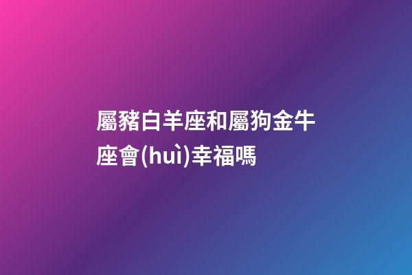 屬豬白羊座和屬狗金牛座會(huì)幸福嗎