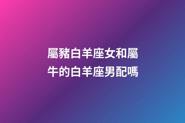 屬豬白羊座女和屬牛的白羊座男配嗎-第1張-星座運勢-玄機派