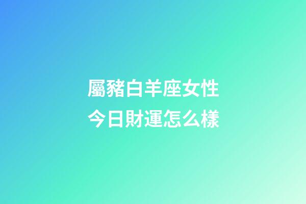 屬豬白羊座女性今日財運怎么樣-第1張-星座運勢-玄機派