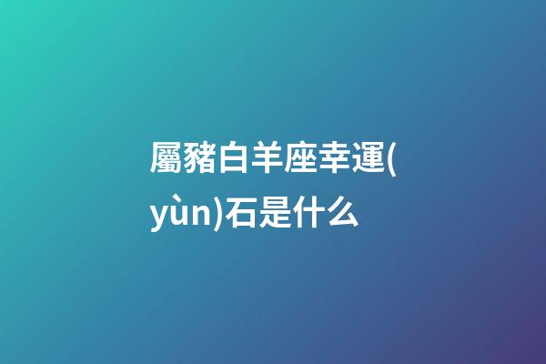屬豬白羊座幸運(yùn)石是什么-第1張-星座運(yùn)勢-玄機(jī)派