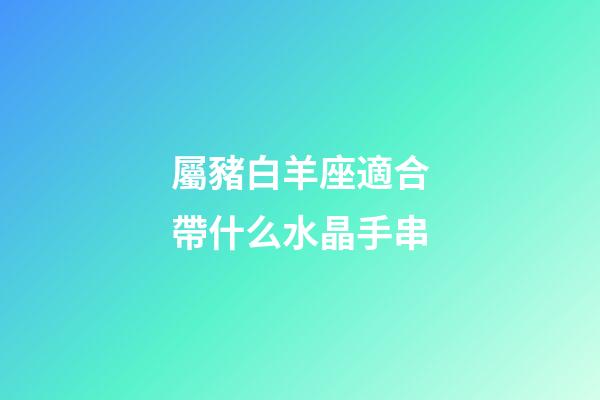 屬豬白羊座適合帶什么水晶手串-第1張-星座運勢-玄機派
