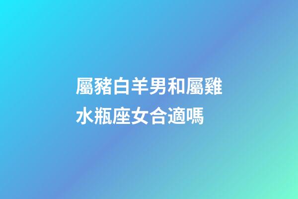 屬豬白羊男和屬雞水瓶座女合適嗎-第1張-星座運勢-玄機派