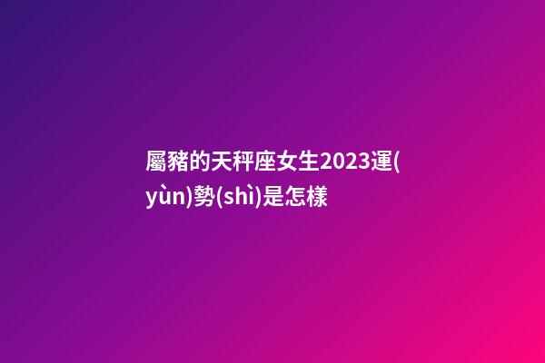 屬豬的天秤座女生2023運(yùn)勢(shì)是怎樣-第1張-星座運(yùn)勢(shì)-玄機(jī)派