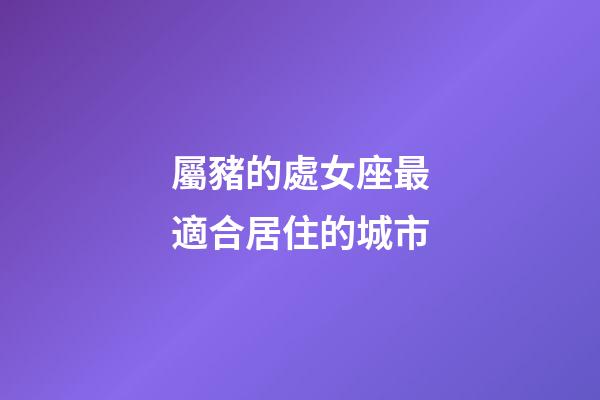 屬豬的處女座最適合居住的城市-第1張-星座運勢-玄機派