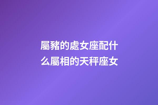 屬豬的處女座配什么屬相的天秤座女-第1張-星座運勢-玄機派