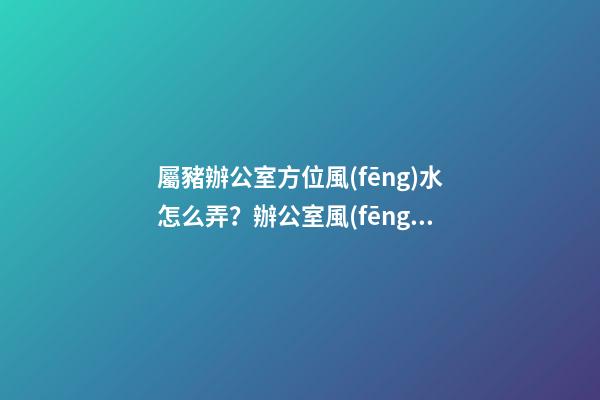 屬豬辦公室方位風(fēng)水怎么弄？辦公室風(fēng)水如何布置？