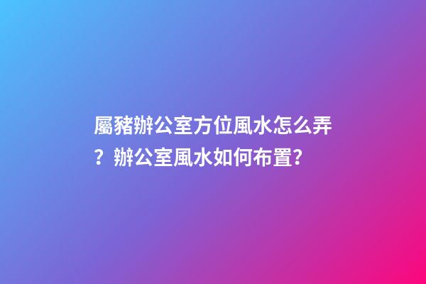屬豬辦公室方位風水怎么弄？辦公室風水如何布置？