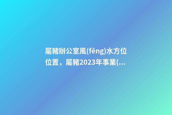 屬豬辦公室風(fēng)水方位位置，屬豬2023年事業(yè)運(yùn)好不好哦？