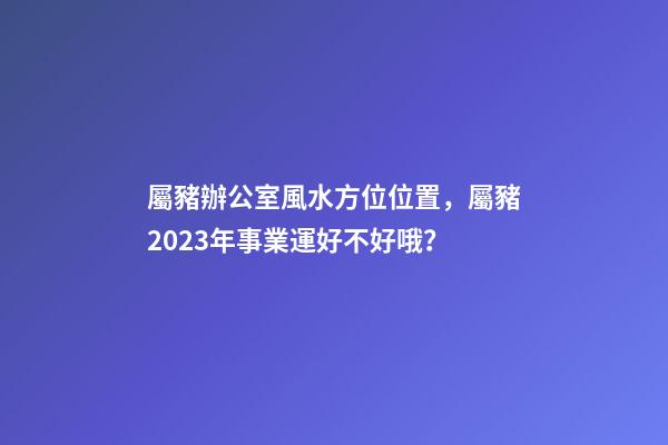 屬豬辦公室風水方位位置，屬豬2023年事業運好不好哦？