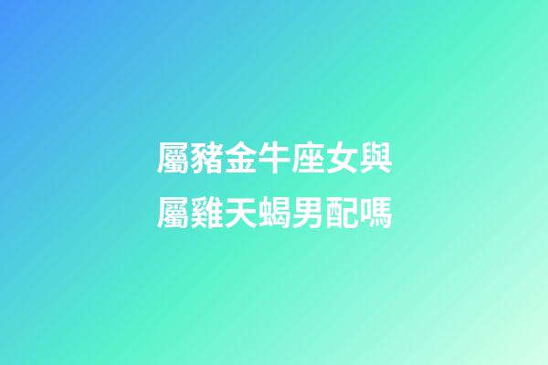 屬豬金牛座女與屬雞天蝎男配嗎-第1張-星座運勢-玄機派