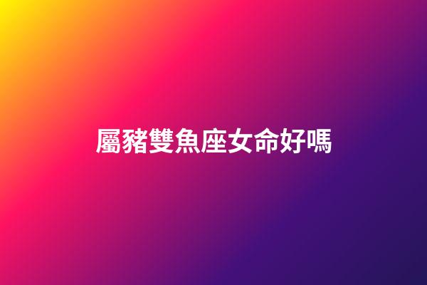 屬豬雙魚座女命好嗎-第1張-星座運勢-玄機派