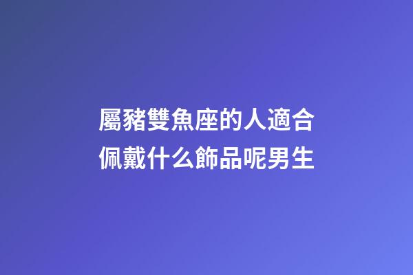 屬豬雙魚座的人適合佩戴什么飾品呢男生-第1張-星座運勢-玄機派