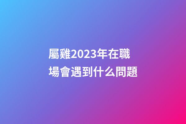屬雞2023年在職場會遇到什么問題