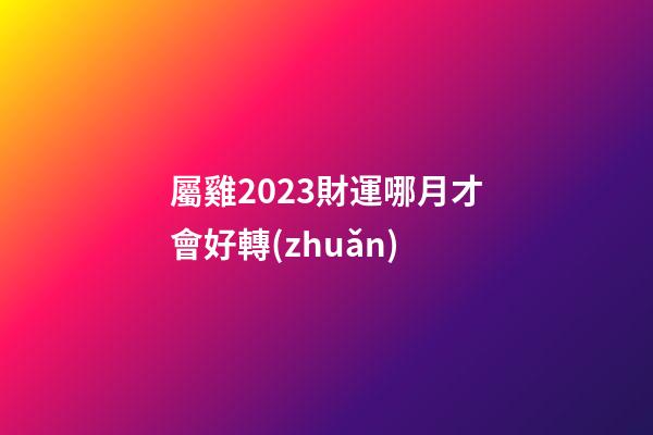 屬雞2023財運哪月才會好轉(zhuǎn)