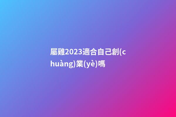 屬雞2023適合自己創(chuàng)業(yè)嗎