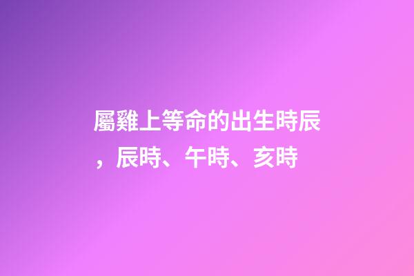 屬雞上等命的出生時辰，辰時、午時、亥時