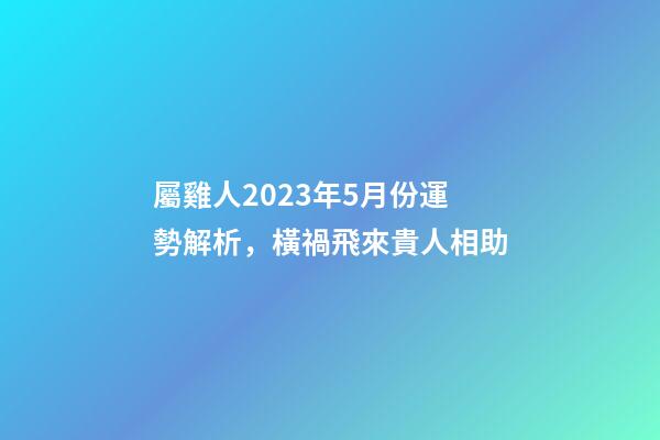屬雞人2023年5月份運勢解析，橫禍飛來貴人相助