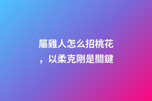 屬雞人怎么招桃花，以柔克剛是關鍵