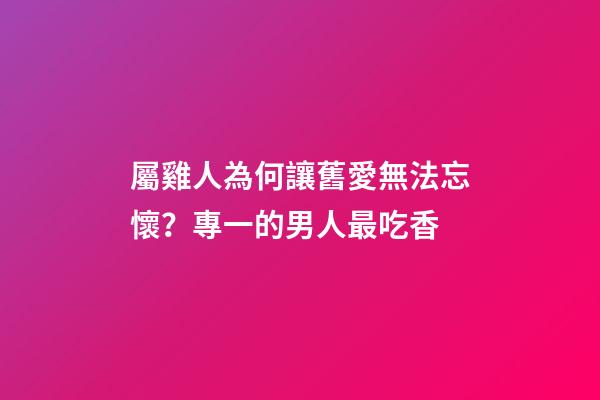 屬雞人為何讓舊愛無法忘懷？專一的男人最吃香