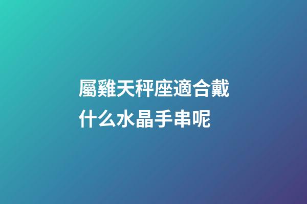 屬雞天秤座適合戴什么水晶手串呢-第1張-星座運(yùn)勢-玄機(jī)派