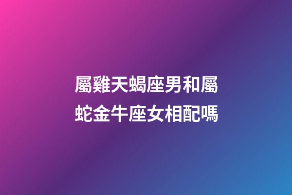 屬雞天蝎座男和屬蛇金牛座女相配嗎