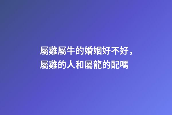 屬雞屬牛的婚姻好不好，屬雞的人和屬龍的配嗎-第1張-觀點-玄機派