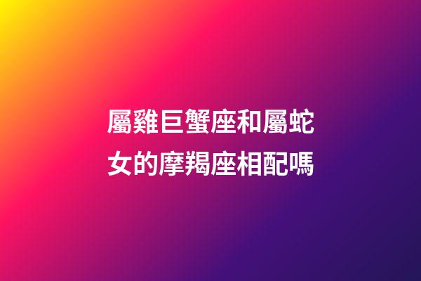 屬雞巨蟹座和屬蛇女的摩羯座相配嗎-第1張-星座運勢-玄機派