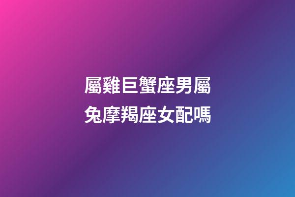屬雞巨蟹座男屬兔摩羯座女配嗎-第1張-星座運勢-玄機派