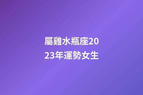 屬雞水瓶座2023年運勢女生-第1張-星座運勢-玄機派
