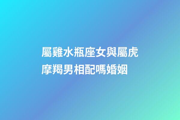 屬雞水瓶座女與屬虎摩羯男相配嗎婚姻-第1張-星座運勢-玄機派