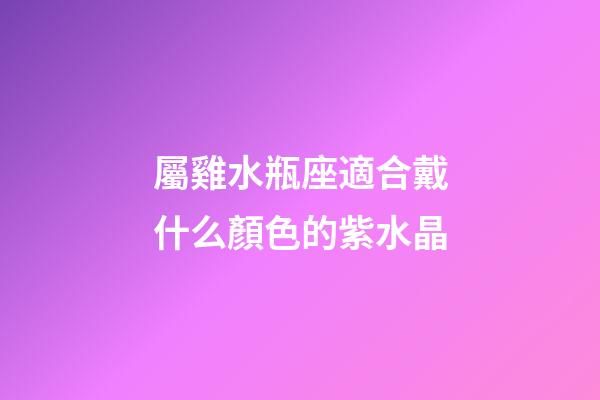 屬雞水瓶座適合戴什么顏色的紫水晶-第1張-星座運勢-玄機派