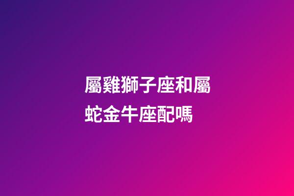 屬雞獅子座和屬蛇金牛座配嗎-第1張-星座運勢-玄機派