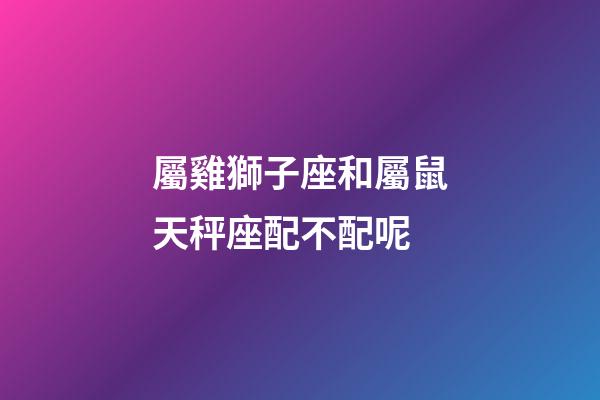 屬雞獅子座和屬鼠天秤座配不配呢-第1張-星座運勢-玄機派