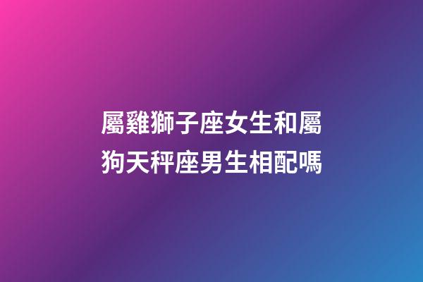 屬雞獅子座女生和屬狗天秤座男生相配嗎-第1張-星座運勢-玄機派