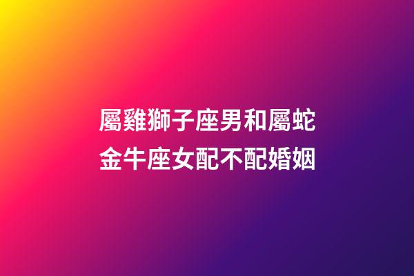 屬雞獅子座男和屬蛇金牛座女配不配婚姻-第1張-星座運勢-玄機派