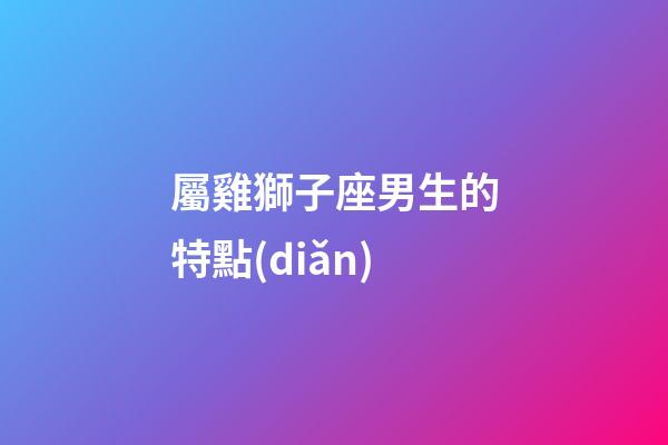 屬雞獅子座男生的特點(diǎn)-第1張-星座運(yùn)勢(shì)-玄機(jī)派