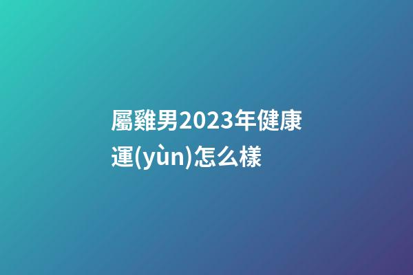 屬雞男2023年健康運(yùn)怎么樣