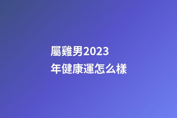 屬雞男2023年健康運怎么樣