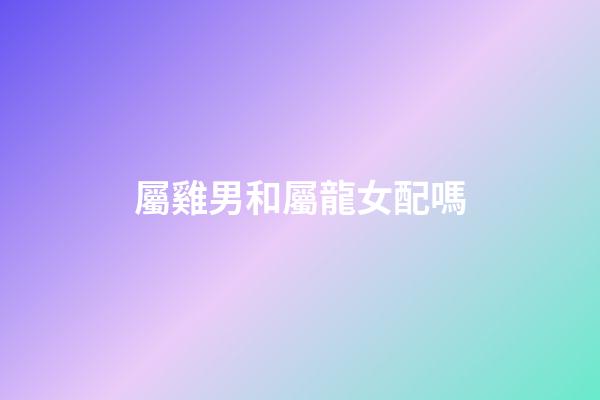 屬雞男和屬龍女配嗎