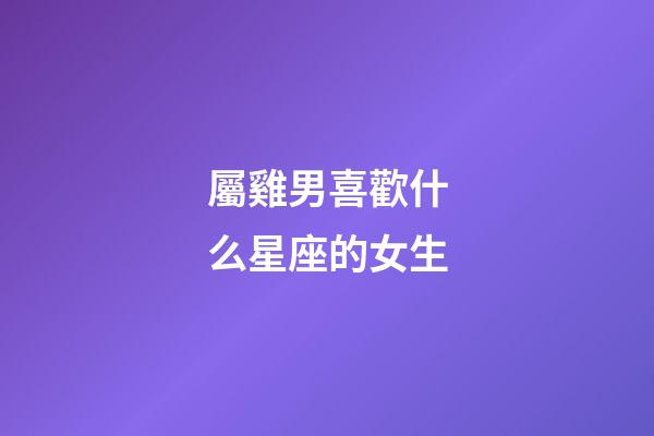 屬雞男喜歡什么星座的女生