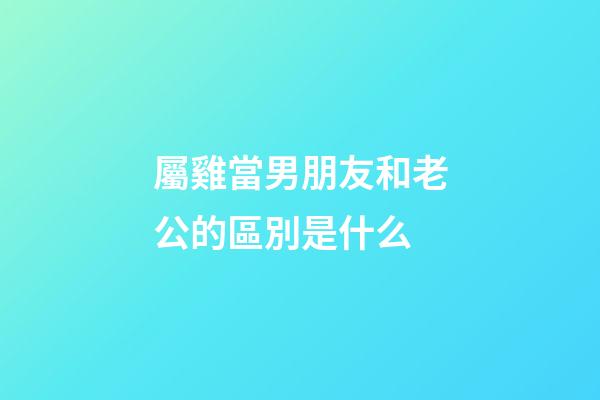 屬雞當男朋友和老公的區別是什么
