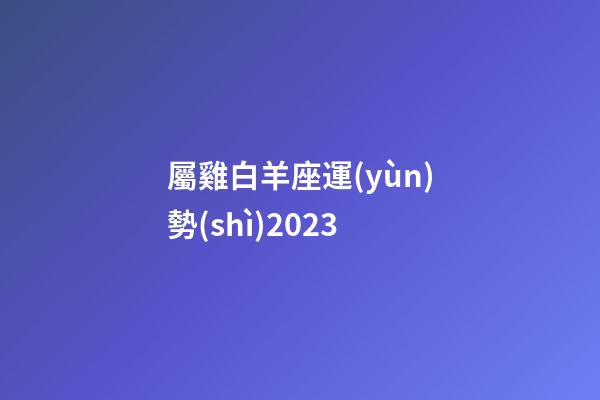 屬雞白羊座運(yùn)勢(shì)2023-第1張-星座運(yùn)勢(shì)-玄機(jī)派