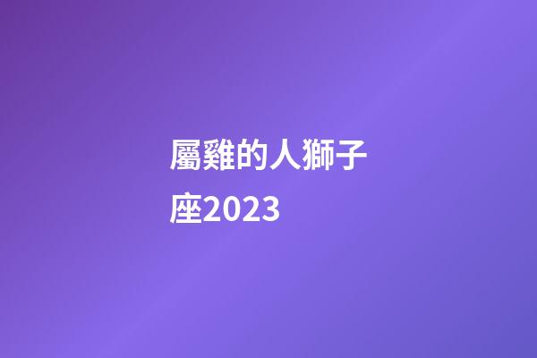 屬雞的人獅子座2023-第1張-星座運勢-玄機派
