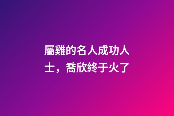 屬雞的名人成功人士，喬欣終于火了